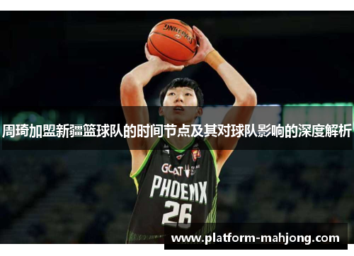 周琦加盟新疆篮球队的时间节点及其对球队影响的深度解析