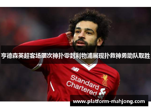 亨德森英超客场屡次神扑零封利物浦展现扑救神勇助队取胜