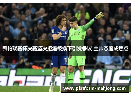 凯帕联赛杯决赛坚决拒绝被换下引发争议 主帅态度成焦点