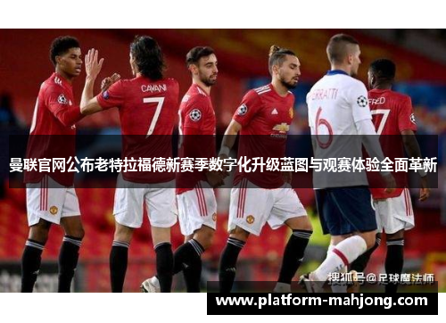 曼联官网公布老特拉福德新赛季数字化升级蓝图与观赛体验全面革新