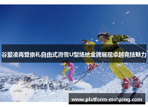 谷爱凌再登崇礼自由式滑雪U型场地金牌展现卓越竞技魅力